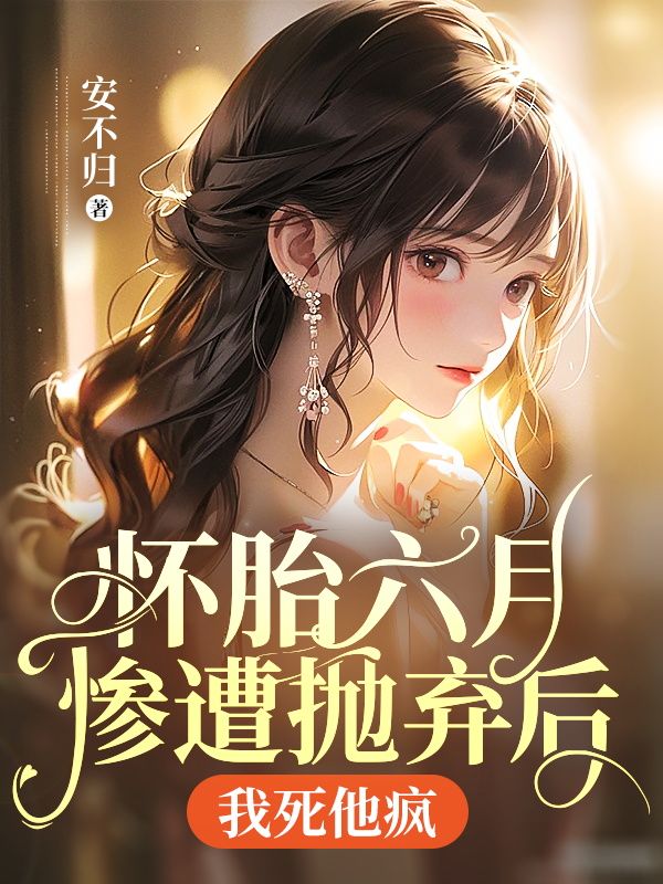 怀胎六月惨遭抛弃后,我死他疯