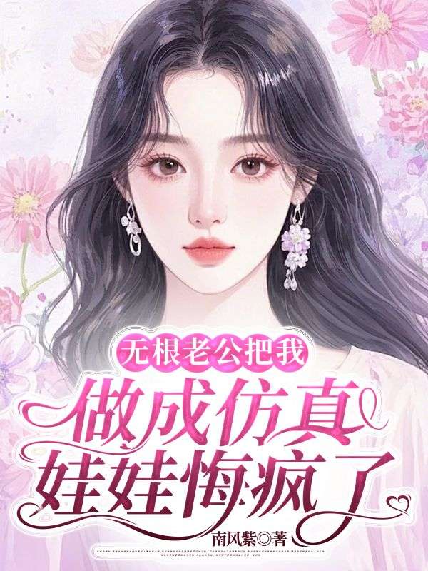 无根老公把我做成仿真娃娃悔疯了