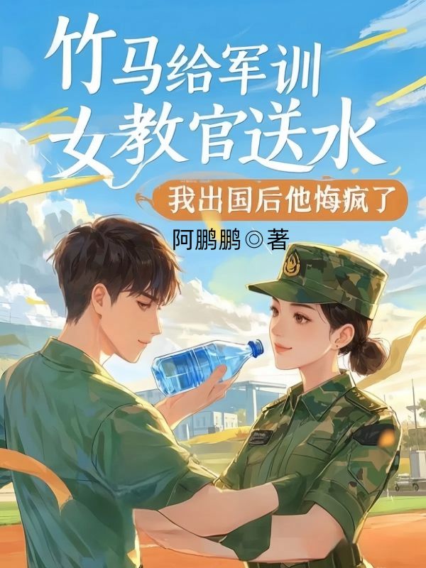 竹马给军训女教官送水，我出国后他悔疯了
