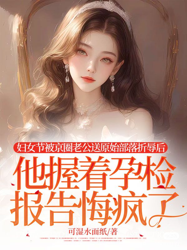 婦女節(jié)被京圈老公送原始部落折辱后，他握著孕檢報告悔瘋了