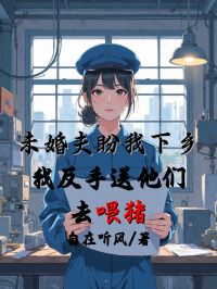 未婚夫盼我下乡，我反手送他们去喂猪
