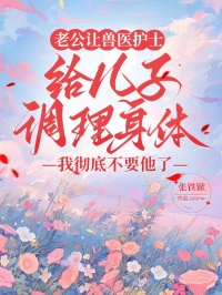 老公讓獸醫(yī)護(hù)士給兒子調(diào)理身體，我徹底不要他了