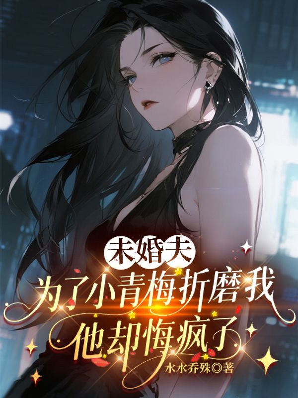 未婚夫为了小青梅折磨我,他却悔疯了