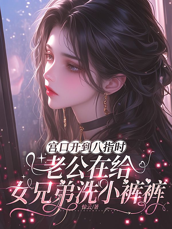 宫口开到八指时,老公在给女兄弟洗小裤裤